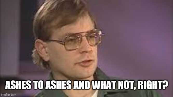 Dahmer | ASHES TO ASHES AND WHAT NOT, RIGHT? | image tagged in dahmer | made w/ Imgflip meme maker