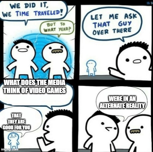 lol its the truth |  WHAT DOES THE MEDIA THINK OF VIDEO GAMES; WERE IN AN ALTERNATE REALITY; THAT THEY ARE GOOD FOR YOU | image tagged in time travelled but to what year | made w/ Imgflip meme maker