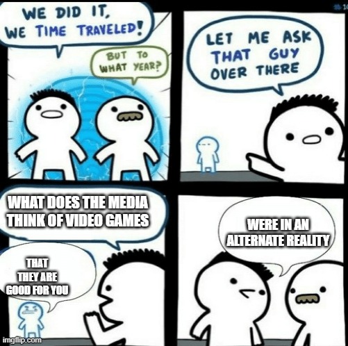 Time travelled but to what year | WHAT DOES THE MEDIA THINK OF VIDEO GAMES; WERE IN AN ALTERNATE REALITY; THAT THEY ARE GOOD FOR YOU | image tagged in time travelled but to what year | made w/ Imgflip meme maker