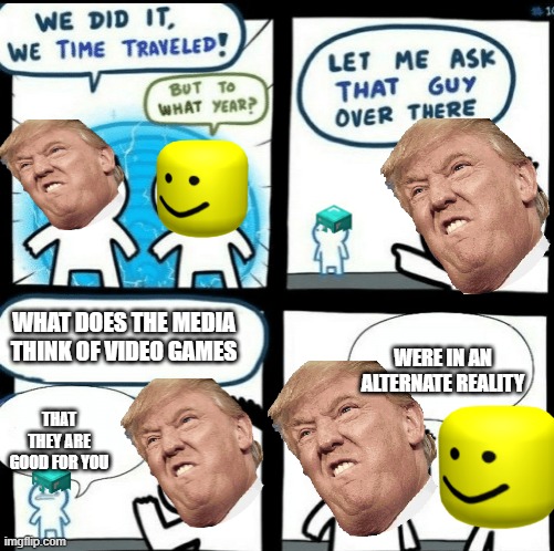 The same thing I just posted but better | WHAT DOES THE MEDIA THINK OF VIDEO GAMES; WERE IN AN ALTERNATE REALITY; THAT THEY ARE GOOD FOR YOU | image tagged in time travelled but to what year | made w/ Imgflip meme maker