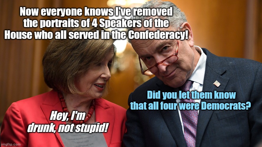 Hide them Demfederates! | Now everyone knows I've removed the portraits of 4 Speakers of the House who all served in the Confederacy! Did you let them know that all four were Democrats? Hey, I'm drunk, not stupid! | image tagged in pelosi and schumer,confederate portraits,democrat confederates,democratic party,hide the truth,liberal hypocrisy | made w/ Imgflip meme maker