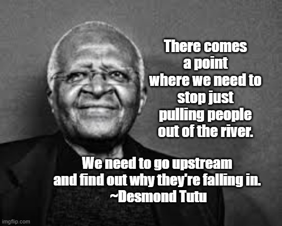 Desmond Tutu | There comes a point where we need to stop just pulling people out of the river. We need to go upstream and find out why they're falling in.
 ~Desmond Tutu | image tagged in desmond tutu,poverty,opression,social justice | made w/ Imgflip meme maker