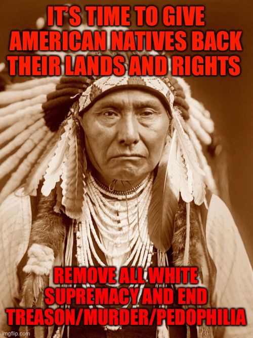 Native Americans Day | IT’S TIME TO GIVE AMERICAN NATIVES BACK THEIR LANDS AND RIGHTS; REMOVE ALL WHITE SUPREMACY AND END TREASON/MURDER/PEDOPHILIA | image tagged in native americans day | made w/ Imgflip meme maker