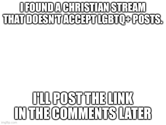 Blank White Template | I FOUND A CHRISTIAN STREAM THAT DOESN'T ACCEPT LGBTQ+ POSTS. I'LL POST THE LINK IN THE COMMENTS LATER | image tagged in blank white template | made w/ Imgflip meme maker