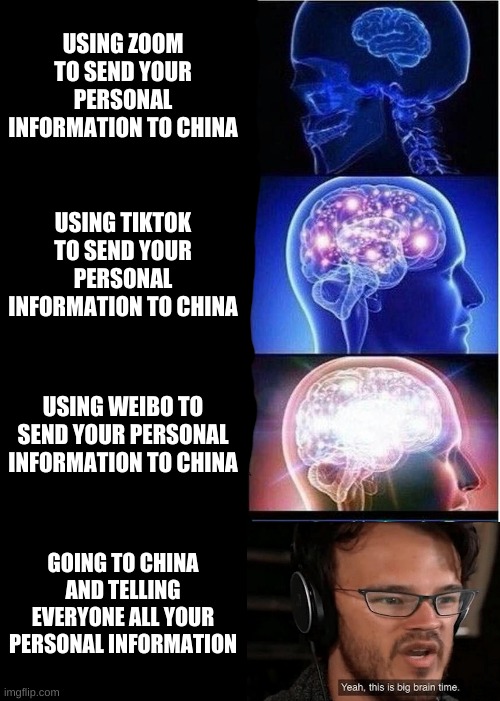 Expanding Brain Meme | USING ZOOM TO SEND YOUR PERSONAL INFORMATION TO CHINA; USING TIKTOK TO SEND YOUR PERSONAL INFORMATION TO CHINA; USING WEIBO TO SEND YOUR PERSONAL INFORMATION TO CHINA; GOING TO CHINA AND TELLING EVERYONE ALL YOUR PERSONAL INFORMATION | image tagged in memes,expanding brain,yeah this is big brain time,crossover | made w/ Imgflip meme maker