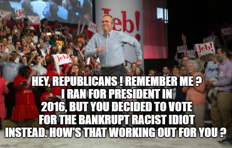 HEY, REPUBLICANS ! REMEMBER ME ?
I RAN FOR PRESIDENT IN 2016, BUT YOU DECIDED TO VOTE FOR THE BANKRUPT RACIST IDIOT INSTEAD. HOW'S THAT WORKING OUT FOR YOU ? | image tagged in republicans,jeb bush | made w/ Imgflip meme maker