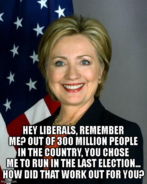 Hillary Clinton Meme | HEY LIBERALS, REMEMBER ME? OUT OF 300 MILLION PEOPLE IN THE COUNTRY, YOU CHOSE ME TO RUN IN THE LAST ELECTION... HOW DID THAT WORK OUT FOR Y | image tagged in memes,hillary clinton | made w/ Imgflip meme maker