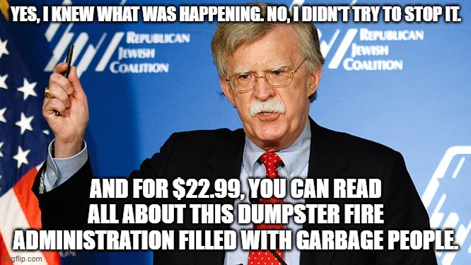 Bolton is a cash grabbing coward | YES, I KNEW WHAT WAS HAPPENING. NO, I DIDN'T TRY TO STOP IT. AND FOR $22.99, YOU CAN READ ALL ABOUT THIS DUMPSTER FIRE ADMINISTRATION FILLED WITH GARBAGE PEOPLE. | image tagged in john bolton | made w/ Imgflip meme maker