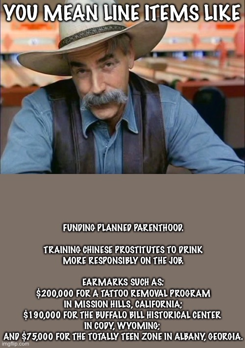 Sam Elliott special kind of stupid | YOU MEAN LINE ITEMS LIKE FUNDING PLANNED PARENTHOOD.
 
TRAINING CHINESE PROSTITUTES TO DRINK
MORE RESPONSIBLY ON THE JOB.
 
EARMARKS SUCH AS | image tagged in sam elliott special kind of stupid | made w/ Imgflip meme maker