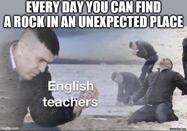 English teachers | EVERY DAY YOU CAN FIND A ROCK IN AN UNEXPECTED PLACE | image tagged in english teachers | made w/ Imgflip meme maker