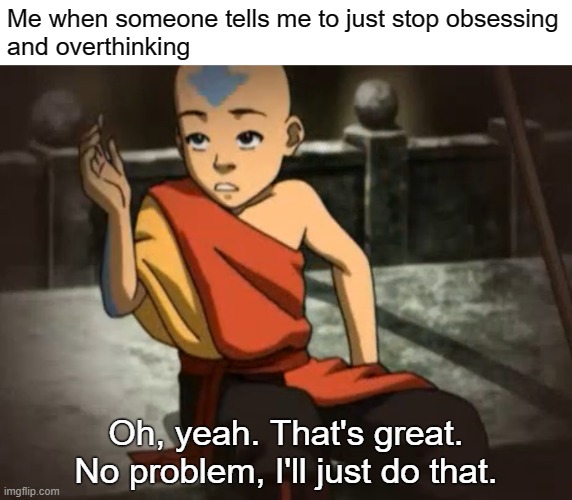 Me when someone tells me to just stop obsessing
and overthinking; Oh, yeah. That's great. No problem, I'll just do that. | image tagged in avatar the last airbender,ocd,obsessive-compulsive,mental illness,anxiety,mental health | made w/ Imgflip meme maker