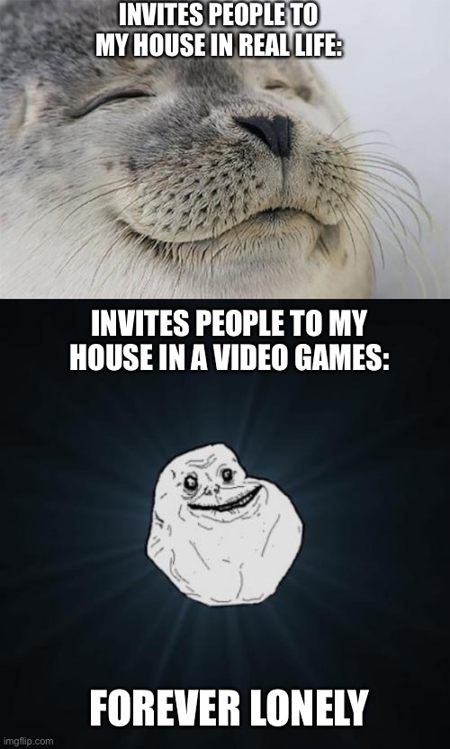 This is what happens: | INVITES PEOPLE TO MY HOUSE IN REAL LIFE:; INVITES PEOPLE TO MY HOUSE IN A VIDEO GAMES:; FOREVER LONELY | image tagged in memes,forever alone,satisfied seal | made w/ Imgflip meme maker