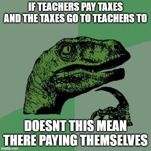 ak | IF TEACHERS PAY TAXES AND THE TAXES GO TO TEACHERS TO; DOESNT THIS MEAN THERE PAYING THEMSELVES | image tagged in philosaraptor | made w/ Imgflip meme maker