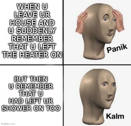 panik kalm | WHEN U LEAVE UR HOUSE AND U SUDDENLY REMEMBER THAT U LEFT THE HEATER ON; BUT THEN U REMEMBER THAT U HAD LEFT UR SHOWER ON TOO | image tagged in panik kalm | made w/ Imgflip meme maker