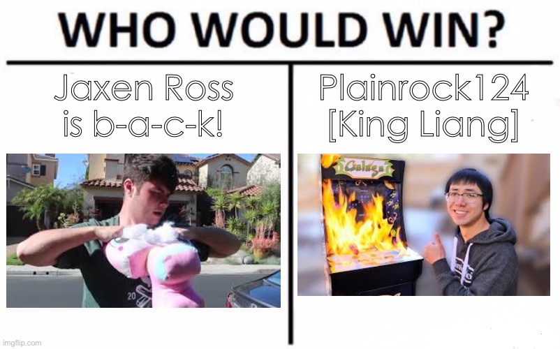 Who Would Win? Meme | Jaxen Ross
is b-a-c-k! Plainrock124
[King Liang] | image tagged in memes,who would win | made w/ Imgflip meme maker
