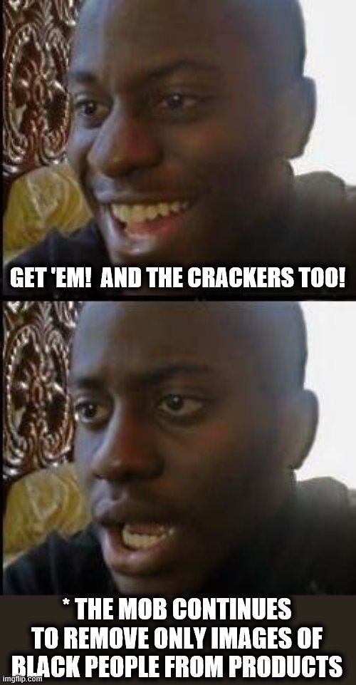 Disappointed Black Guy | GET 'EM!  AND THE CRACKERS TOO! * THE MOB CONTINUES TO REMOVE ONLY IMAGES OF BLACK PEOPLE FROM PRODUCTS | image tagged in disappointed black guy | made w/ Imgflip meme maker