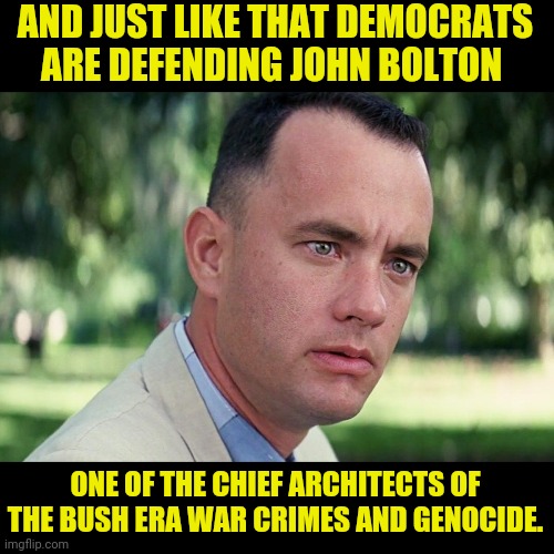 And Just Like That Democrats are in favor of war crimes and genocide | AND JUST LIKE THAT DEMOCRATS ARE DEFENDING JOHN BOLTON; ONE OF THE CHIEF ARCHITECTS OF THE BUSH ERA WAR CRIMES AND GENOCIDE. | image tagged in forrest gump - and just like that - hd,war criminal,genocide,democratic party,john bolton | made w/ Imgflip meme maker