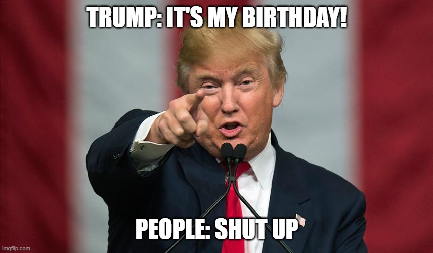 Donald Trump Birthday | TRUMP: IT'S MY BIRTHDAY! PEOPLE: SHUT UP | image tagged in donald trump birthday | made w/ Imgflip meme maker