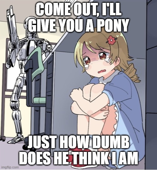 Anime Girl Hiding from Terminator | COME OUT, I'LL GIVE YOU A PONY; JUST HOW DUMB DOES HE THINK I AM | image tagged in anime girl hiding from terminator | made w/ Imgflip meme maker