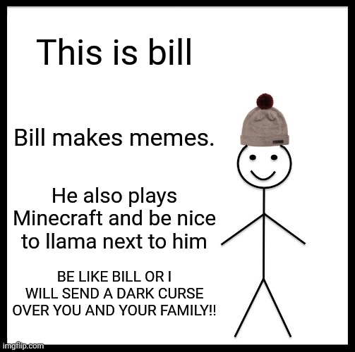 Be Like Bill Meme | This is bill; Bill makes memes. He also plays Minecraft and be nice to llama next to him; BE LIKE BILL OR I WILL SEND A DARK CURSE OVER YOU AND YOUR FAMILY!! | image tagged in memes,be like bill | made w/ Imgflip meme maker