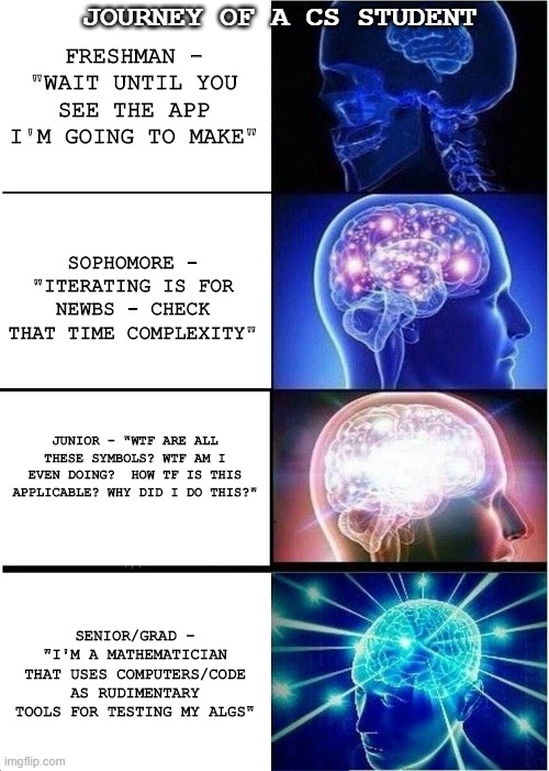 Expanding Brain Meme | JOURNEY OF A CS STUDENT; FRESHMAN - "WAIT UNTIL YOU SEE THE APP I'M GOING TO MAKE"; SOPHOMORE - "ITERATING IS FOR NEWBS - CHECK THAT TIME COMPLEXITY"; JUNIOR - "WTF ARE ALL THESE SYMBOLS? WTF AM I EVEN DOING?  HOW TF IS THIS APPLICABLE? WHY DID I DO THIS?"; SENIOR/GRAD - "I'M A MATHEMATICIAN THAT USES COMPUTERS/CODE AS RUDIMENTARY TOOLS FOR TESTING MY ALGS" | image tagged in memes,expanding brain | made w/ Imgflip meme maker