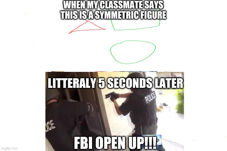 FBI open up (Symmetric Figure Edition) | WHEN MY CLASSMATE SAYS THIS IS A SYMMETRIC FIGURE; LITTERALY 5 SECONDS LATER; FBI OPEN UP!!! | image tagged in fbi open up,math | made w/ Imgflip meme maker