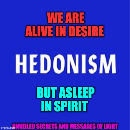 hedonism | WE ARE ALIVE IN DESIRE; BUT ASLEEP IN SPIRIT; UNVEILED SECRETS AND MESSAGES OF LIGHT | image tagged in hedonism | made w/ Imgflip meme maker