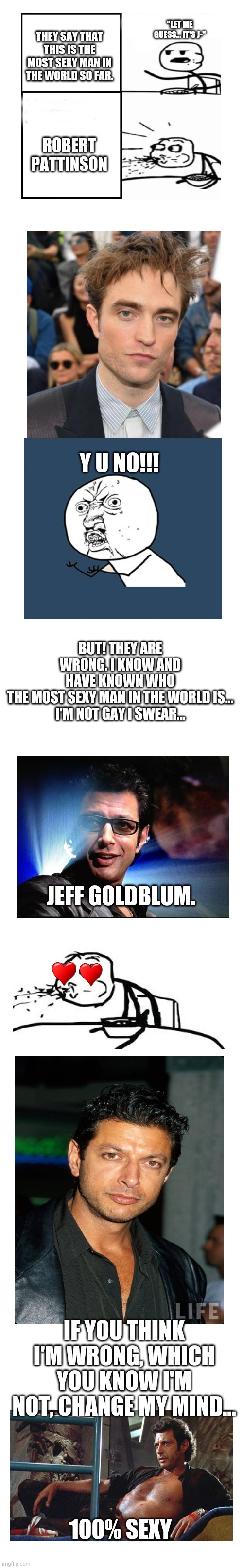 I really do think Jeff Goldblum is sexier... | "LET ME GUESS... IT'S J-"; THEY SAY THAT THIS IS THE MOST SEXY MAN IN THE WORLD SO FAR. ROBERT PATTINSON; Y U NO!!! BUT! THEY ARE WRONG. I KNOW AND HAVE KNOWN WHO THE MOST SEXY MAN IN THE WORLD IS...

I'M NOT GAY I SWEAR... JEFF GOLDBLUM. IF YOU THINK I'M WRONG, WHICH YOU KNOW I'M NOT, CHANGE MY MIND... 100% SEXY | image tagged in blank white template,jeff goldblum,robert pattinson,funny,meme,memes | made w/ Imgflip meme maker