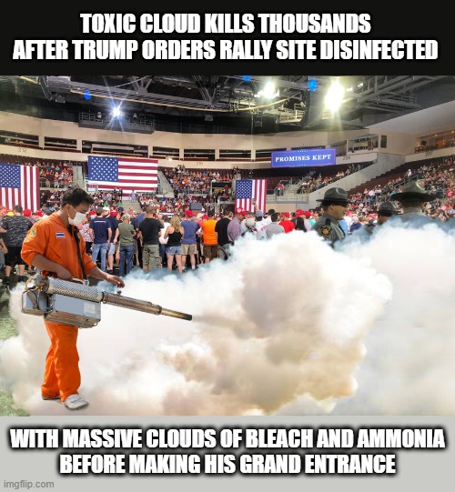 Disaster at Tulsa Rally | TOXIC CLOUD KILLS THOUSANDS AFTER TRUMP ORDERS RALLY SITE DISINFECTED; WITH MASSIVE CLOUDS OF BLEACH AND AMMONIA
BEFORE MAKING HIS GRAND ENTRANCE | image tagged in trump rally,disinfect,toxic,cloud,ammonia,disaster | made w/ Imgflip meme maker