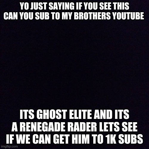 Black screen  | YO JUST SAYING IF YOU SEE THIS CAN YOU SUB TO MY BROTHERS YOUTUBE; ITS GHOST ELITE AND ITS A RENEGADE RADER LETS SEE IF WE CAN GET HIM TO 1K SUBS | image tagged in black screen | made w/ Imgflip meme maker