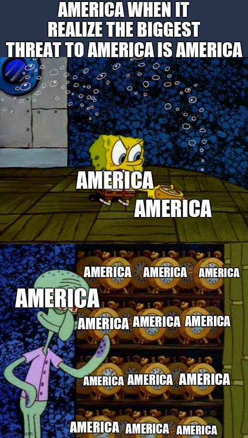 Spongebob vs Squidward Alarm Clocks |  AMERICA WHEN IT REALIZE THE BIGGEST THREAT TO AMERICA IS AMERICA; AMERICA; AMERICA; AMERICA; AMERICA; AMERICA; AMERICA; AMERICA; AMERICA; AMERICA; AMERICA; AMERICA; AMERICA; AMERICA; AMERICA; AMERICA | image tagged in spongebob vs squidward alarm clocks,america | made w/ Imgflip meme maker