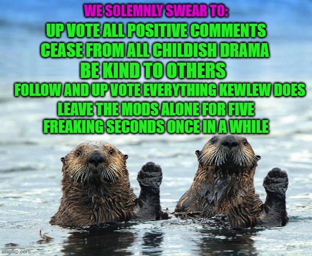 If a couple of otters can do it You can! | WE SOLEMNLY SWEAR TO:; UP VOTE ALL POSITIVE COMMENTS; CEASE FROM ALL CHILDISH DRAMA; BE KIND TO OTHERS; FOLLOW AND UP VOTE EVERYTHING KEWLEW DOES; LEAVE THE MODS ALONE FOR FIVE FREAKING SECONDS ONCE IN A WHILE | image tagged in wishful thinking,will never happen,damn kids | made w/ Imgflip meme maker