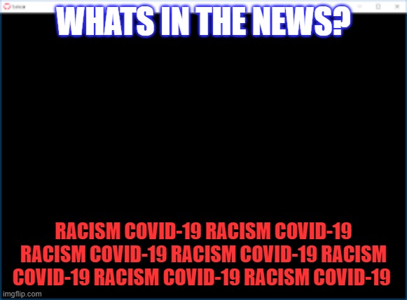 the news | WHATS IN THE NEWS? RACISM COVID-19 RACISM COVID-19 RACISM COVID-19 RACISM COVID-19 RACISM COVID-19 RACISM COVID-19 RACISM COVID-19 | image tagged in racism covid-19 | made w/ Imgflip meme maker