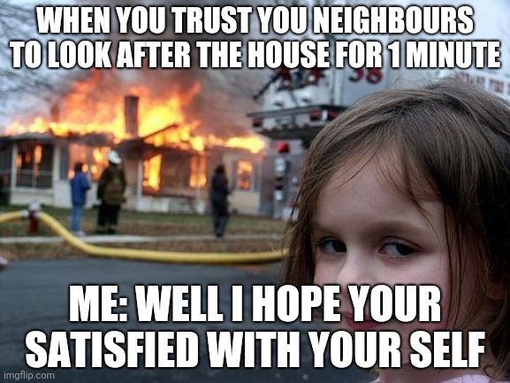 Disaster Girl Meme | WHEN YOU TRUST YOU NEIGHBOURS TO LOOK AFTER THE HOUSE FOR 1 MINUTE; ME: WELL I HOPE YOUR SATISFIED WITH YOUR SELF | image tagged in memes,disaster girl | made w/ Imgflip meme maker