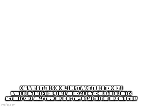 Blank White Template | CAN WORK AT THE SCHOOL, I DON'T WANT TO BE A TEACHER I WANT TO BE THAT PERSON THAT WORKS AT THE SCHOOL BUT NO ONE IS ACTUALLY SURE WHAT THEIR JOB IS BC THEY DO ALL THE ODD JOBS AND STUFF | image tagged in blank white template | made w/ Imgflip meme maker
