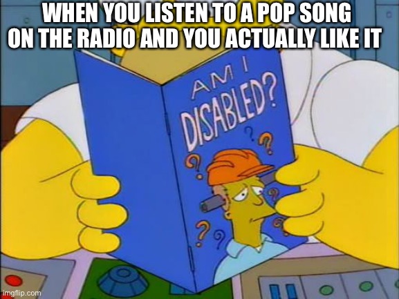 Am i disabled | WHEN YOU LISTEN TO A POP SONG ON THE RADIO AND YOU ACTUALLY LIKE IT | image tagged in am i disabled | made w/ Imgflip meme maker