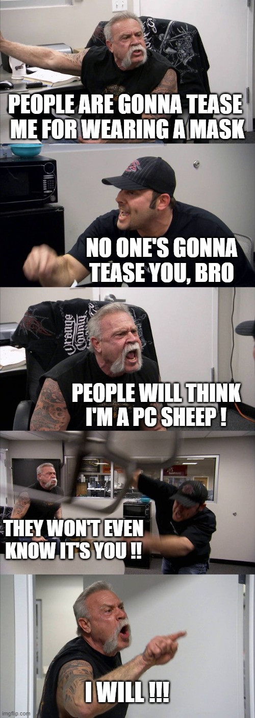 American Chopper Argument | PEOPLE ARE GONNA TEASE 
ME FOR WEARING A MASK; NO ONE'S GONNA TEASE YOU, BRO; PEOPLE WILL THINK
I'M A PC SHEEP ! THEY WON'T EVEN KNOW IT'S YOU !! I WILL !!! | image tagged in memes,american chopper argument | made w/ Imgflip meme maker