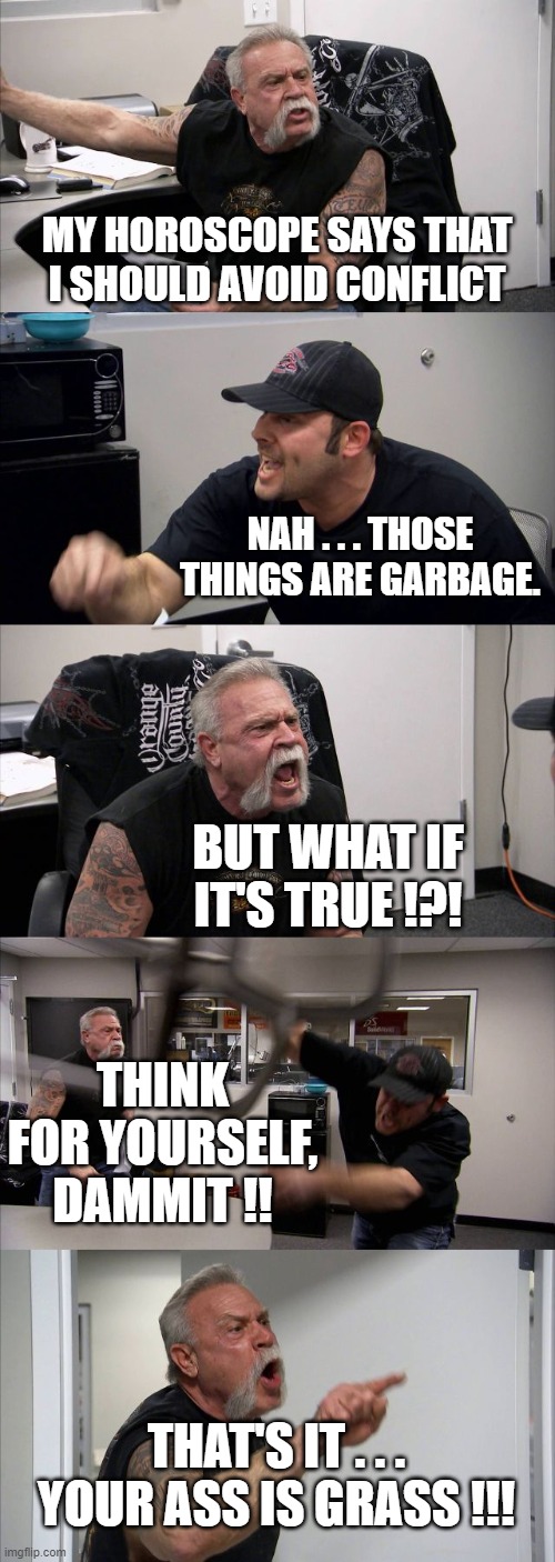 American Chopper Argument | MY HOROSCOPE SAYS THAT I SHOULD AVOID CONFLICT; NAH . . . THOSE THINGS ARE GARBAGE. BUT WHAT IF IT'S TRUE !?! THINK FOR YOURSELF, DAMMIT !! THAT'S IT . . . YOUR ASS IS GRASS !!! | image tagged in memes,american chopper argument | made w/ Imgflip meme maker