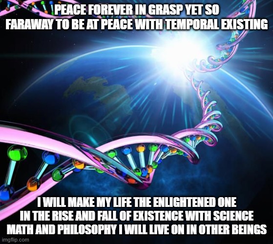 Existence Progression | PEACE FOREVER IN GRASP YET SO FARAWAY TO BE AT PEACE WITH TEMPORAL EXISTING; I WILL MAKE MY LIFE THE ENLIGHTENED ONE IN THE RISE AND FALL OF EXISTENCE WITH SCIENCE MATH AND PHILOSOPHY I WILL LIVE ON IN OTHER BEINGS | image tagged in existence,revolution,evolution,life,reality,universal knowledge | made w/ Imgflip meme maker