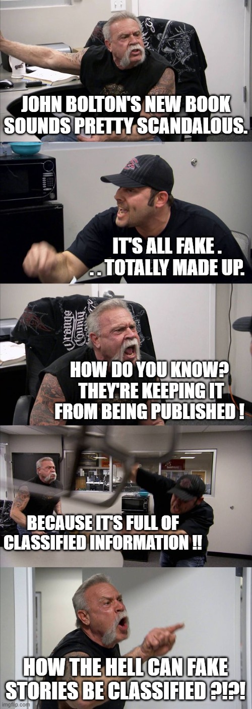 American Chopper Argument | JOHN BOLTON'S NEW BOOK SOUNDS PRETTY SCANDALOUS. IT'S ALL FAKE . . . TOTALLY MADE UP. HOW DO YOU KNOW?  THEY'RE KEEPING IT FROM BEING PUBLISHED ! BECAUSE IT'S FULL OF CLASSIFIED INFORMATION !! HOW THE HELL CAN FAKE STORIES BE CLASSIFIED ?!?! | image tagged in memes,american chopper argument | made w/ Imgflip meme maker