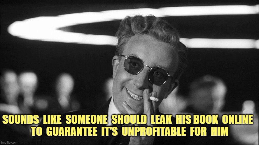 Doctor Strangelove says... | SOUNDS  LIKE  SOMEONE  SHOULD  LEAK  HIS BOOK  ONLINE  
TO  GUARANTEE  IT'S  UNPROFITABLE  FOR  HIM | image tagged in doctor strangelove says | made w/ Imgflip meme maker