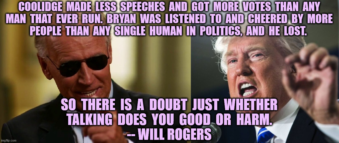 Which one can shut up until November? | COOLIDGE  MADE  LESS  SPEECHES  AND  GOT  MORE  VOTES  THAN  ANY
MAN  THAT  EVER  RUN.  BRYAN  WAS  LISTENED  TO  AND  CHEERED  BY  MORE
PEOPLE  THAN  ANY  SINGLE  HUMAN  IN  POLITICS,  AND  HE  LOST. SO  THERE  IS  A  DOUBT  JUST  WHETHER
TALKING  DOES  YOU  GOOD  OR  HARM.
-- WILL ROGERS | image tagged in donald trump,will rogers,talks too much,coolidge,joe biden,bryan | made w/ Imgflip meme maker