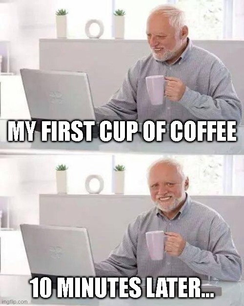 Hide the Pain Harold Meme | MY FIRST CUP OF COFFEE; 10 MINUTES LATER... | image tagged in memes,hide the pain harold | made w/ Imgflip meme maker