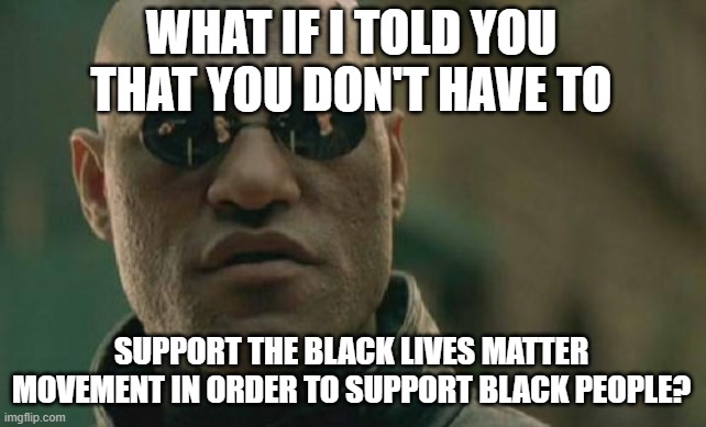 An alternative perspective from a black man | WHAT IF I TOLD YOU THAT YOU DON'T HAVE TO; SUPPORT THE BLACK LIVES MATTER MOVEMENT IN ORDER TO SUPPORT BLACK PEOPLE? | image tagged in matrix morpheus,wolf in sheep's clothing,question everything,think outside the box,freethinker,black lives matter but with cavea | made w/ Imgflip meme maker