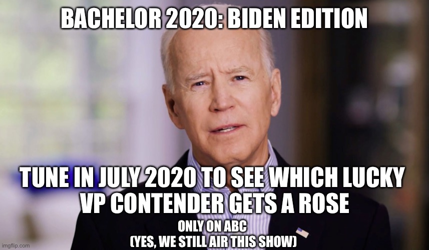 Hey ladies, Biden’s looking for his next VP! | BACHELOR 2020: BIDEN EDITION; TUNE IN JULY 2020 TO SEE WHICH LUCKY 
VP CONTENDER GETS A ROSE; ONLY ON ABC 
(YES, WE STILL AIR THIS SHOW) | image tagged in joe biden 2020,bachelor,vice president,ladies | made w/ Imgflip meme maker