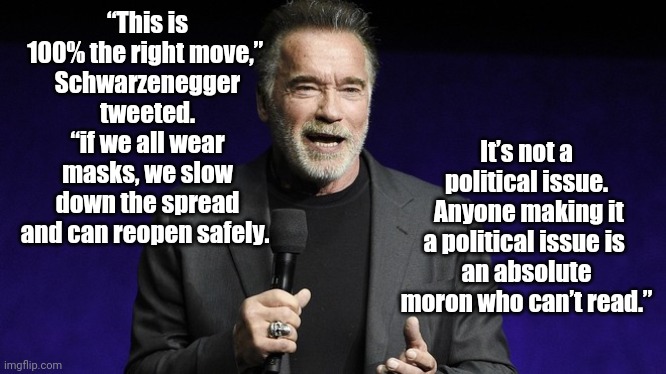 The Right Move | “This is 100% the right move,” 
Schwarzenegger tweeted. “if we all wear masks, we slow down the spread and can reopen safely. It’s not a political issue.
 Anyone making it a political issue is 
an absolute moron who can’t read.” | image tagged in schwarzenegger,coronavirus masks | made w/ Imgflip meme maker
