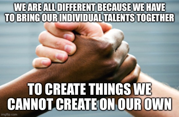 Diversity | WE ARE ALL DIFFERENT BECAUSE WE HAVE TO BRING OUR INDIVIDUAL TALENTS TOGETHER; TO CREATE THINGS WE CANNOT CREATE ON OUR OWN | image tagged in black and white hands,healing,diversity | made w/ Imgflip meme maker