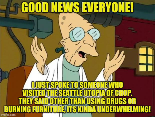 Well I finally received a firsthand report of CHOP. Did we really think young crazy left wing clowns could do better? | GOOD NEWS EVERYONE! I JUST SPOKE TO SOMEONE WHO VISITED THE SEATTLE UTOPIA OF CHOP. THEY SAID OTHER THAN USING DRUGS OR BURNING FURNITURE, ITS KINDA UNDERWHELMING! | image tagged in professor farnsworth good news everyone,chop,anarchy | made w/ Imgflip meme maker