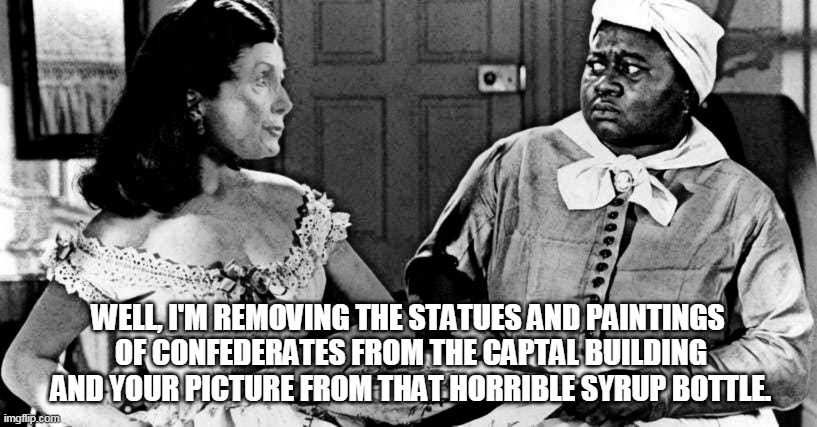 WELL, I'M REMOVING THE STATUES AND PAINTINGS
 OF CONFEDERATES FROM THE CAPTAL BUILDING
 AND YOUR PICTURE FROM THAT HORRIBLE SYRUP BOTTLE. | image tagged in pelosi,aunt jemima | made w/ Imgflip meme maker