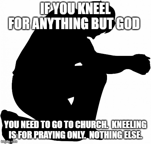 Kneeling is really saying you are better and guilty for being better.  You are not. | IF YOU KNEEL FOR ANYTHING BUT GOD; YOU NEED TO GO TO CHURCH.  KNEELING IS FOR PRAYING ONLY.  NOTHING ELSE. | image tagged in kneeling | made w/ Imgflip meme maker